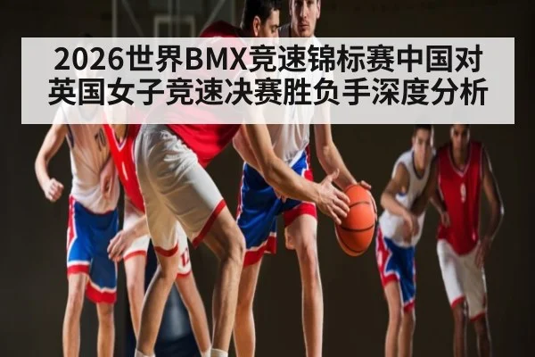 2026世界BMX竞速锦标赛中国对英国女子竞速决赛胜负手深度分析