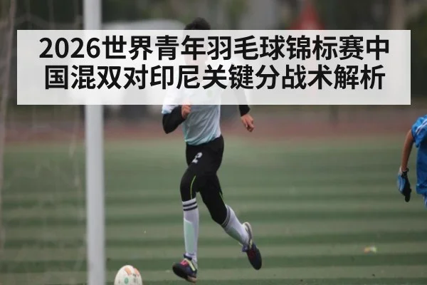 2026世界青年羽毛球锦标赛中国混双对印尼关键分战术解析 | kaiyun